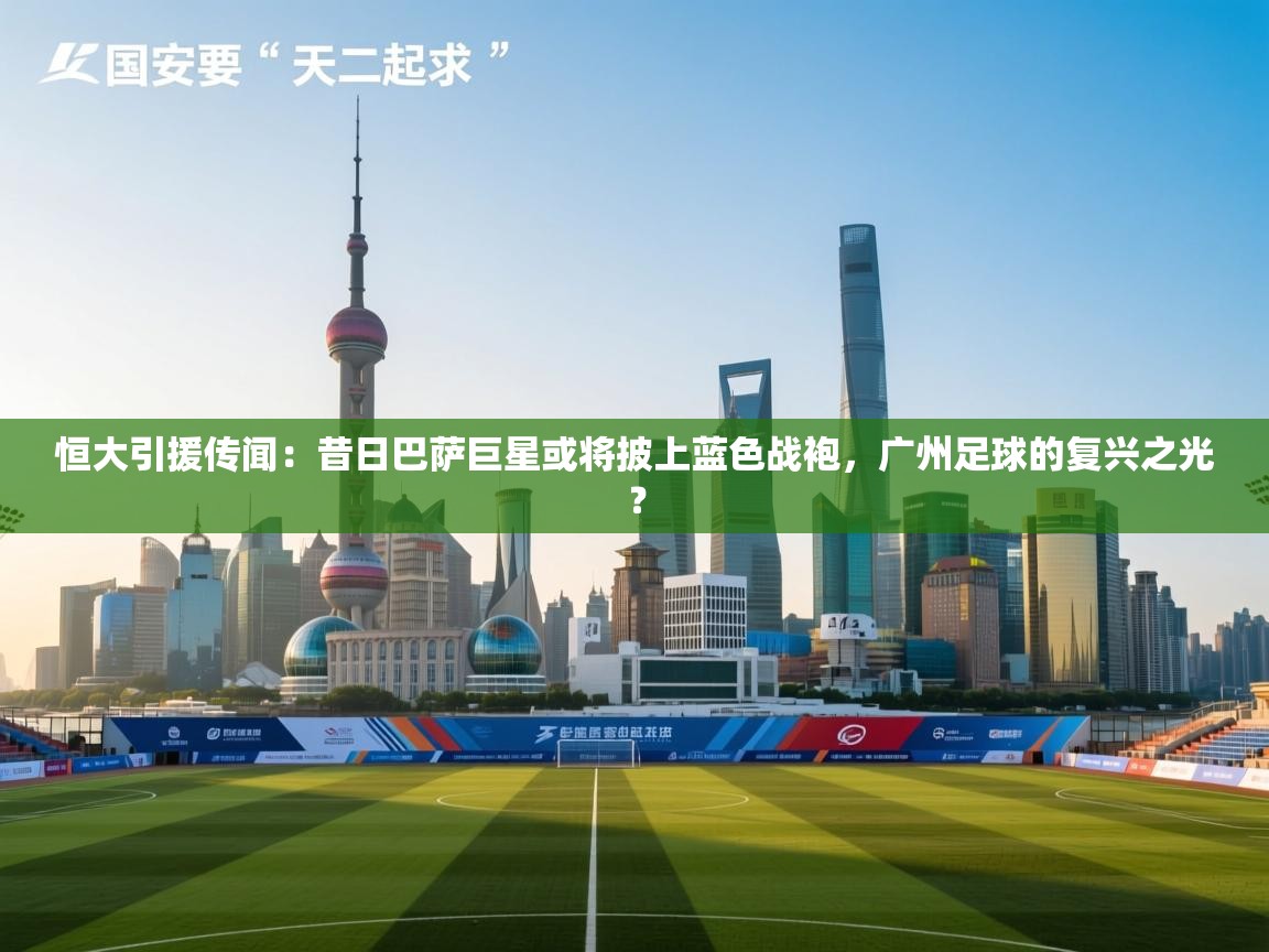 恒大引援传闻：昔日巴萨巨星或将披上蓝色战袍，广州足球的复兴之光？  第1张